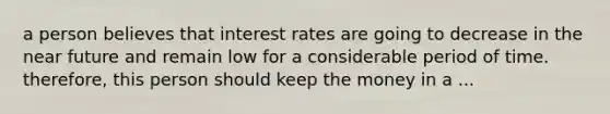 a person believes that interest rates are going to decrease in <a href='https://www.questionai.com/knowledge/k3kaQH73w3-the-near-future' class='anchor-knowledge'>the near future</a> and remain low for a considerable period of time. therefore, this person should keep the money in a ...