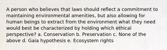 A person who believes that laws should reflect a commitment to maintaining environmental amenities, but also allowing for human beings to extract from the environment what they need would best be characterized by holding which ethical perspective? a. Conservation b. Preservation c. None of the above d. Gaia hypothesis e. Ecosystem rights