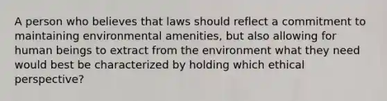 A person who believes that laws should reflect a commitment to maintaining environmental amenities, but also allowing for human beings to extract from the environment what they need would best be characterized by holding which ethical perspective?