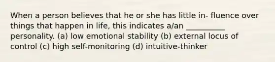 When a person believes that he or she has little in- fluence over things that happen in life, this indicates a/an __________ personality. (a) low emotional stability (b) external locus of control (c) high self-monitoring (d) intuitive-thinker