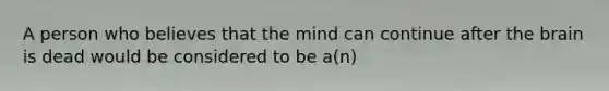 A person who believes that the mind can continue after the brain is dead would be considered to be a(n)