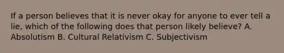 If a person believes that it is never okay for anyone to ever tell a lie, which of the following does that person likely believe? A. Absolutism B. Cultural Relativism C. Subjectivism