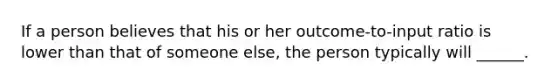 If a person believes that his or her outcome-to-input ratio is lower than that of someone else, the person typically will ______.