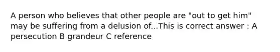 A person who believes that other people are "out to get him" may be suffering from a delusion of...This is correct answer : A persecution B grandeur C reference