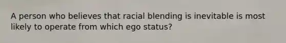 A person who believes that racial blending is inevitable is most likely to operate from which ego status?