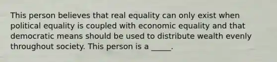 This person believes that real equality can only exist when political equality is coupled with economic equality and that democratic means should be used to distribute wealth evenly throughout society. This person is a _____.