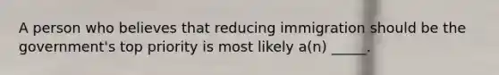 A person who believes that reducing immigration should be the government's top priority is most likely a(n) _____.