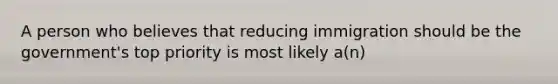 A person who believes that reducing immigration should be the government's top priority is most likely a(n)