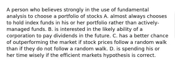 A person who believes strongly in the use of fundamental analysis to choose a portfolio of stocks A. almost always chooses to hold index funds in his or her portfolio rather than actively-managed funds. B. is interested in the likely ability of a corporation to pay dividends in the future. C. has a better chance of outperforming the market if stock prices follow a random walk than if they do not follow a random walk. D. is spending his or her time wisely if the efficient markets hypothesis is correct.