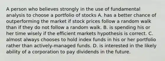 A person who believes strongly in the use of fundamental analysis to choose a portfolio of stocks A. has a better chance of outperforming the market if stock prices follow a random walk than if they do not follow a random walk. B. is spending his or her time wisely if the efficient markets hypothesis is correct. C. almost always chooses to hold index funds in his or her portfolio rather than actively-managed funds. D. is interested in the likely ability of a corporation to pay dividends in the future.