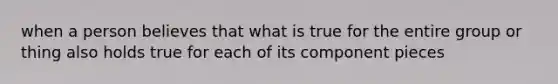 when a person believes that what is true for the entire group or thing also holds true for each of its component pieces