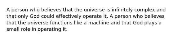 A person who believes that the universe is infinitely complex and that only God could effectively operate it. A person who believes that the universe functions like a machine and that God plays a small role in operating it.