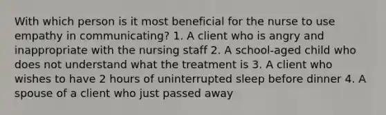 With which person is it most beneficial for the nurse to use empathy in communicating? 1. A client who is angry and inappropriate with the nursing staff 2. A school-aged child who does not understand what the treatment is 3. A client who wishes to have 2 hours of uninterrupted sleep before dinner 4. A spouse of a client who just passed away