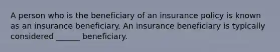 A person who is the beneficiary of an insurance policy is known as an insurance beneficiary. An insurance beneficiary is typically considered ______ beneficiary.