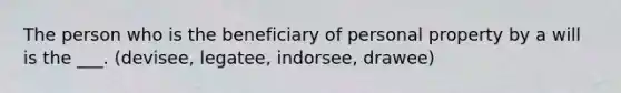 The person who is the beneficiary of personal property by a will is the ___. (devisee, legatee, indorsee, drawee)