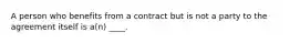 A person who benefits from a contract but is not a party to the agreement itself is a(n) ____.