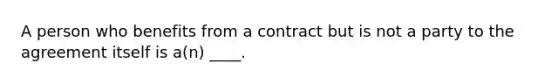 A person who benefits from a contract but is not a party to the agreement itself is a(n) ____.