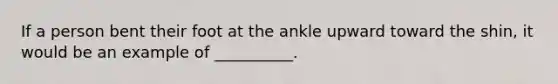 If a person bent their foot at the ankle upward toward the shin, it would be an example of __________.