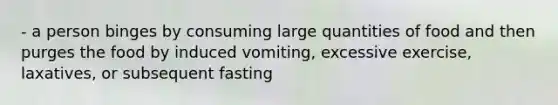 - a person binges by consuming large quantities of food and then purges the food by induced vomiting, excessive exercise, laxatives, or subsequent fasting