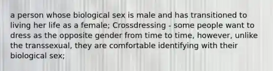 a person whose biological sex is male and has transitioned to living her life as a female; Crossdressing - some people want to dress as the opposite gender from time to time, however, unlike the transsexual, they are comfortable identifying with their biological sex;