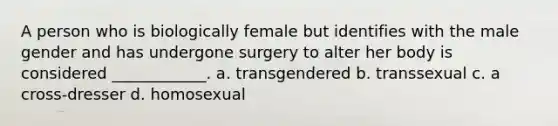 A person who is biologically female but identifies with the male gender and has undergone surgery to alter her body is considered ____________. a. transgendered b. transsexual c. a cross-dresser d. homosexual