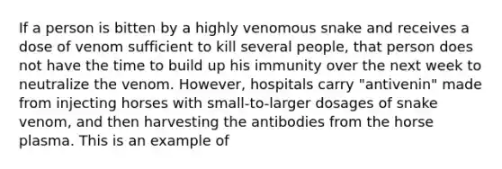 If a person is bitten by a highly venomous snake and receives a dose of venom sufficient to kill several people, that person does not have the time to build up his immunity over the next week to neutralize the venom. However, hospitals carry "antivenin" made from injecting horses with small-to-larger dosages of snake venom, and then harvesting the antibodies from the horse plasma. This is an example of