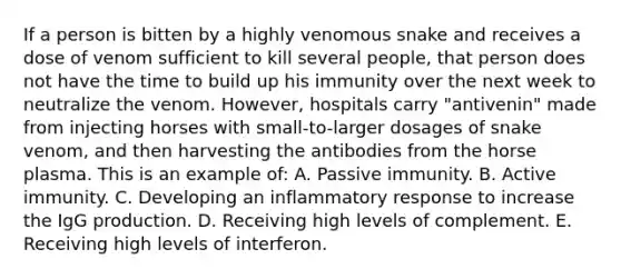 If a person is bitten by a highly venomous snake and receives a dose of venom sufficient to kill several people, that person does not have the time to build up his immunity over the next week to neutralize the venom. However, hospitals carry "antivenin" made from injecting horses with small-to-larger dosages of snake venom, and then harvesting the antibodies from the horse plasma. This is an example of: A. Passive immunity. B. Active immunity. C. Developing an inflammatory response to increase the IgG production. D. Receiving high levels of complement. E. Receiving high levels of interferon.