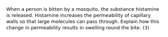 When a person is bitten by a mosquito, the substance histamine is released. Histamine increases the permeability of capillary walls so that large molecules can pass through. Explain how this change in permeability results in swelling round the bite. (3)