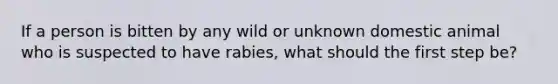 If a person is bitten by any wild or unknown domestic animal who is suspected to have rabies, what should the first step be?