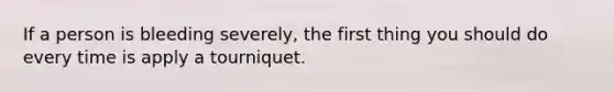 If a person is bleeding severely, the first thing you should do every time is apply a tourniquet.