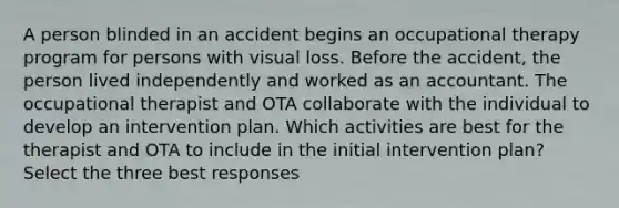 A person blinded in an accident begins an occupational therapy program for persons with visual loss. Before the accident, the person lived independently and worked as an accountant. The occupational therapist and OTA collaborate with the individual to develop an intervention plan. Which activities are best for the therapist and OTA to include in the initial intervention plan? Select the three best responses