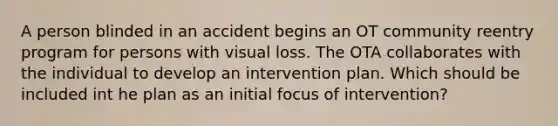 A person blinded in an accident begins an OT community reentry program for persons with visual loss. The OTA collaborates with the individual to develop an intervention plan. Which should be included int he plan as an initial focus of intervention?