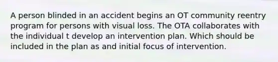 A person blinded in an accident begins an OT community reentry program for persons with visual loss. The OTA collaborates with the individual t develop an intervention plan. Which should be included in the plan as and initial focus of intervention.