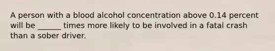 A person with a blood alcohol concentration above 0.14 percent will be ______ times more likely to be involved in a fatal crash than a sober driver.