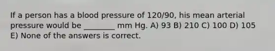 If a person has a blood pressure of 120/90, his mean arterial pressure would be ________ mm Hg. A) 93 B) 210 C) 100 D) 105 E) None of the answers is correct.