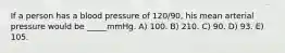 If a person has a blood pressure of 120/90, his mean arterial pressure would be _____mmHg. A) 100. B) 210. C) 90. D) 93. E) 105.