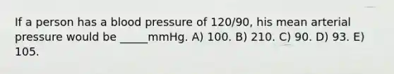 If a person has a blood pressure of 120/90, his mean arterial pressure would be _____mmHg. A) 100. B) 210. C) 90. D) 93. E) 105.