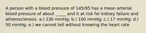 A person with a blood pressure of 145/95 has a mean arterial blood pressure of about _____ and it at risk for kidney failure and atherosclerosis. a.) 230 mmHg; b.) 100 mmHg; c.) 17 mmHg; d.) 50 mmHg; e.) we cannot tell without knowing the heart rate