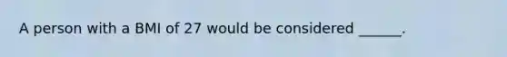 A person with a BMI of 27 would be considered ______.