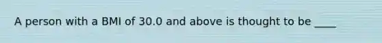 A person with a BMI of 30.0 and above is thought to be ____