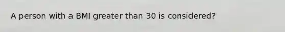 A person with a BMI greater than 30 is considered?