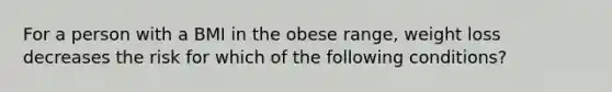 For a person with a BMI in the obese range, weight loss decreases the risk for which of the following conditions?