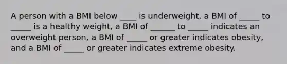 A person with a BMI below ____ is underweight, a BMI of _____ to _____ is a healthy weight, a BMI of ______ to _____ indicates an overweight person, a BMI of _____ or greater indicates obesity, and a BMI of _____ or greater indicates extreme obesity.