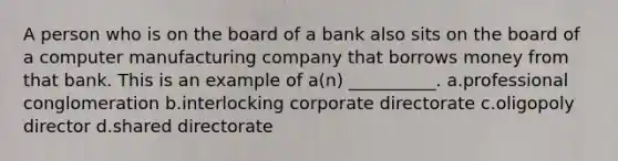 A person who is on the board of a bank also sits on the board of a computer manufacturing company that borrows money from that bank. This is an example of a(n) __________. a.​professional conglomeration b.​interlocking corporate directorate c.​oligopoly director d.​shared directorate