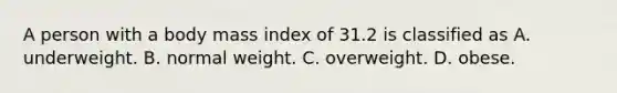 A person with a body mass index of 31.2 is classified as A. underweight. B. normal weight. C. overweight. D. obese.