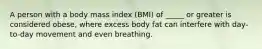 A person with a body mass index (BMI) of _____ or greater is considered obese, where excess body fat can interfere with day-to-day movement and even breathing.