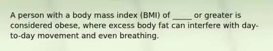 A person with a body mass index (BMI) of _____ or greater is considered obese, where excess body fat can interfere with day-to-day movement and even breathing.