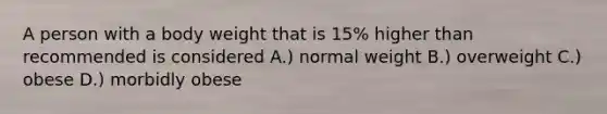 A person with a body weight that is 15% higher than recommended is considered A.) normal weight B.) overweight C.) obese D.) morbidly obese