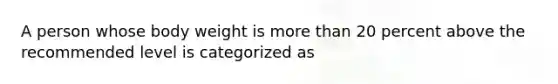 A person whose body weight is more than 20 percent above the recommended level is categorized as