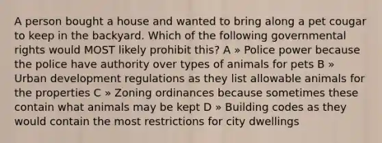 A person bought a house and wanted to bring along a pet cougar to keep in the backyard. Which of the following governmental rights would MOST likely prohibit this? A » Police power because the police have authority over types of animals for pets B » Urban development regulations as they list allowable animals for the properties C » Zoning ordinances because sometimes these contain what animals may be kept D » Building codes as they would contain the most restrictions for city dwellings